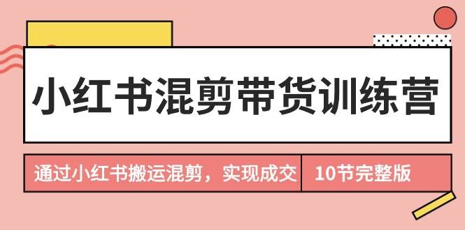 小红书混剪带货训练营，通过小红书搬运混剪，实现成交（10节课完结版）-翌晨科技网