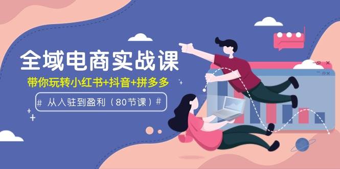 全域电商实战课：从入驻到盈利，带你玩转小红书+抖音+拼多多（80节课）-翌晨科技网