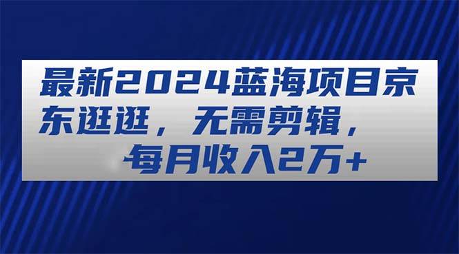 最新2024蓝海项目京东逛逛，无需剪辑，每月收入2万+-翌晨科技网