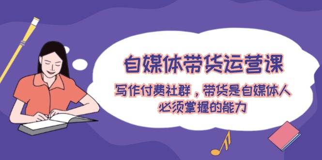 自媒体带货运营课：写作付费社群，带货是自媒体人必须掌握的能力-翌晨科技网
