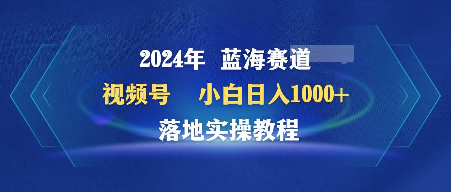 2024年蓝海赛道 视频号  小白日入1000+ 落地实操教程-翌晨科技网