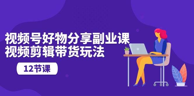 视频号好物分享副业课，视频剪辑带货玩法（12节课）-翌晨科技网