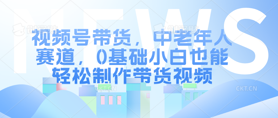 视频号带货，中老年人赛道，0基础小白也能轻松制作带货视频-翌晨科技网