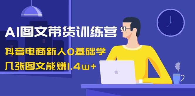 AI图文带货训练营：抖音电商新人0基础学，几张图文能赚1.4w+-翌晨科技网