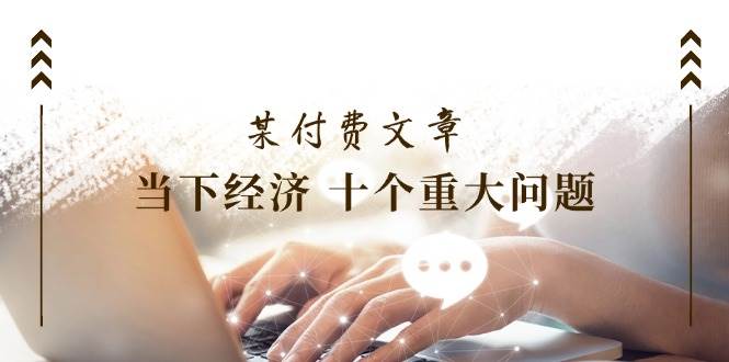 某付费文章《当下经济 十个重大问题》覆盖了大家关心的全部经济类话题-翌晨科技网