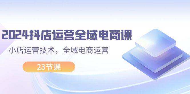 2024抖店运营-全域电商课，小店运营技术，全域电商运营（23节课）-翌晨科技网