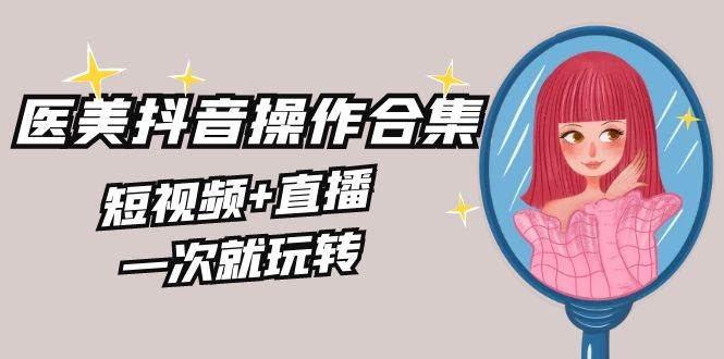 美业全干货·生美·医美抖音操作合集，短视频+直播，一次就玩转-翌晨科技网