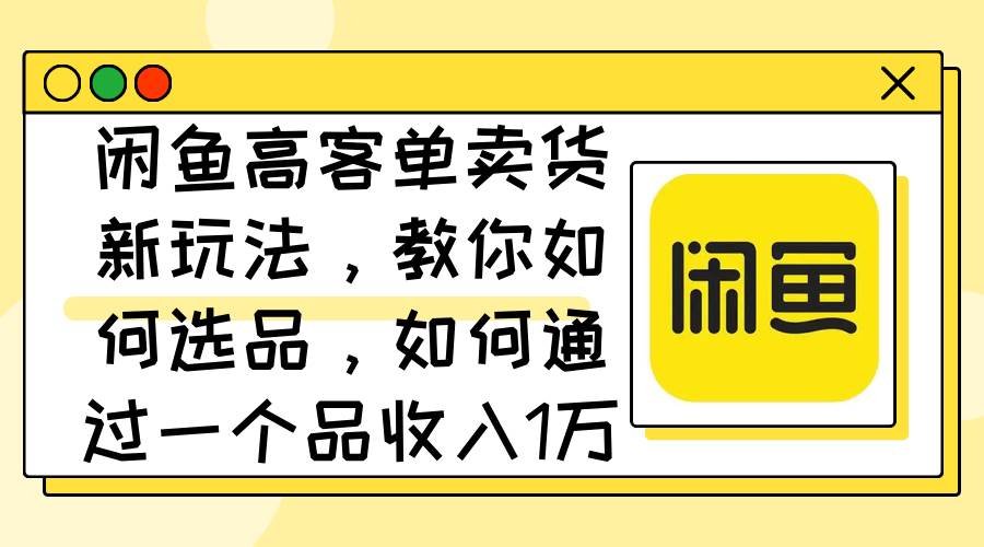 闲鱼高客单卖货新玩法，教你如何选品，如何通过一个品收入1万+-翌晨科技网
