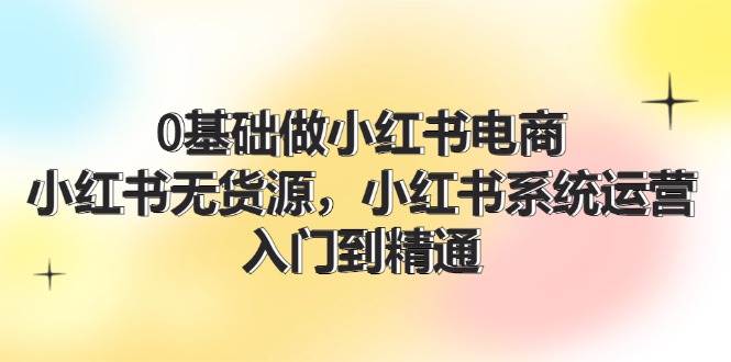 0基础做小红书电商，小红书无货源，小红书系统运营，入门到精通 (70节)-翌晨科技网