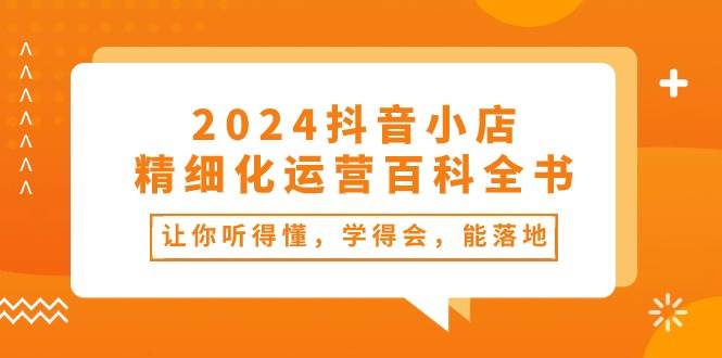 2024抖音小店-精细化运营百科全书：让你听得懂，学得会，能落地（34节课）-翌晨科技网