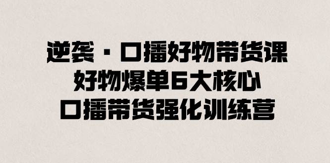 逆袭·口播好物带货课，好物爆单6大核心，口播带货强化训练营-翌晨科技网