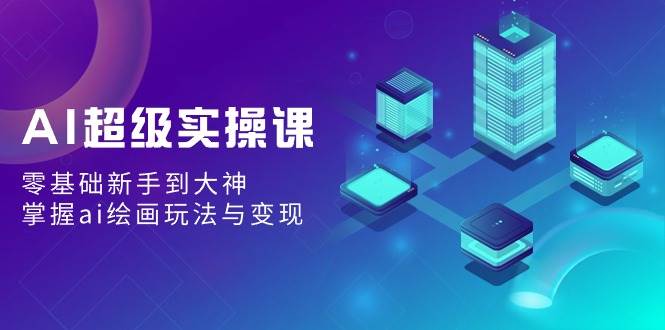 AI超级实操课：零基础新手到大神，掌握ai绘画玩法与变现-翌晨科技网