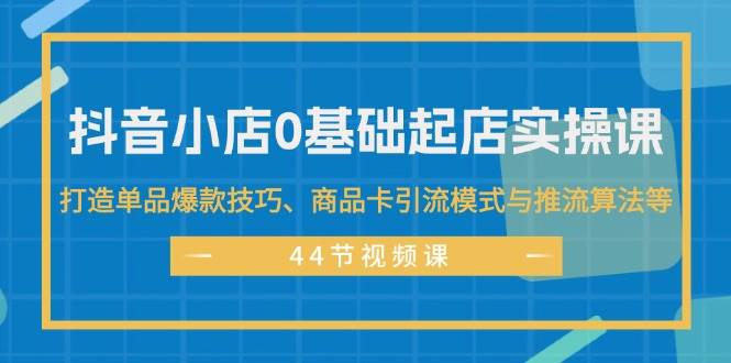 抖音小店0基础起店实操课，打造单品爆款技巧、商品卡引流模式与推流算法等-翌晨科技网