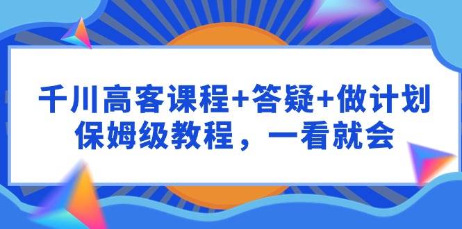 千川 高客课程+答疑+做计划，保姆级教程，一看就会-翌晨科技网