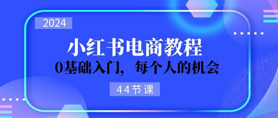 2024从0-1学习小红书电商，0基础入门，每个人的机会（44节）-翌晨科技网