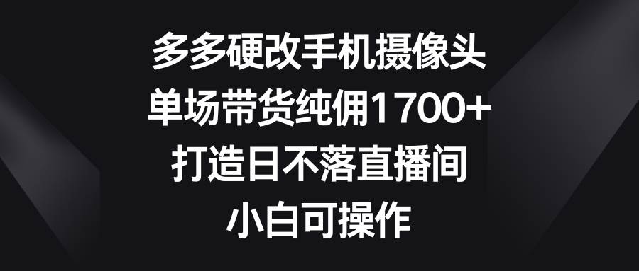 多多硬改手机摄像头，单场带货纯佣1700+，打造日不落直播间，小白可操作-翌晨科技网