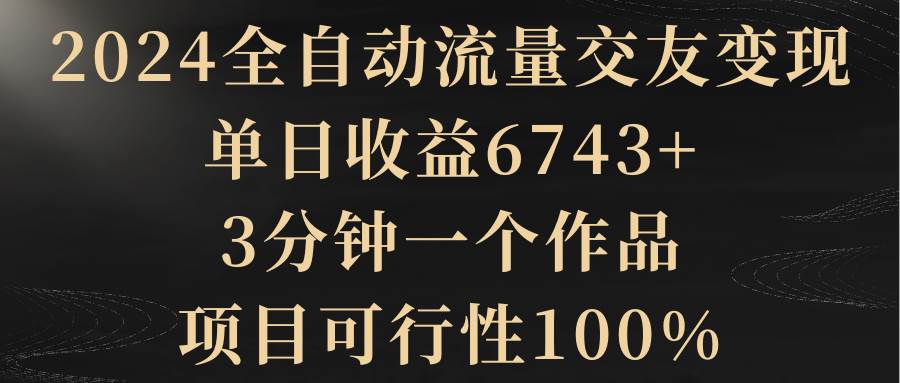 2024全自动流量交友变现，单日收益6743+，3分钟一个作品，项目可行性100%-翌晨科技网