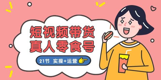 短视频带货真人零食号：更全面的零食带货教程：21节 实操+运营-翌晨科技网