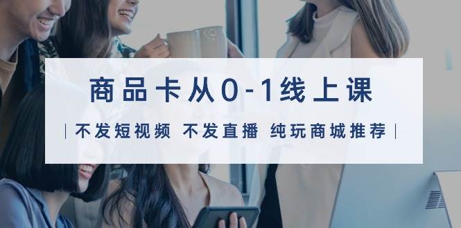 商品卡从0-1线上课（不发短视频 不发直播 纯玩商城推荐）32节课-翌晨科技网
