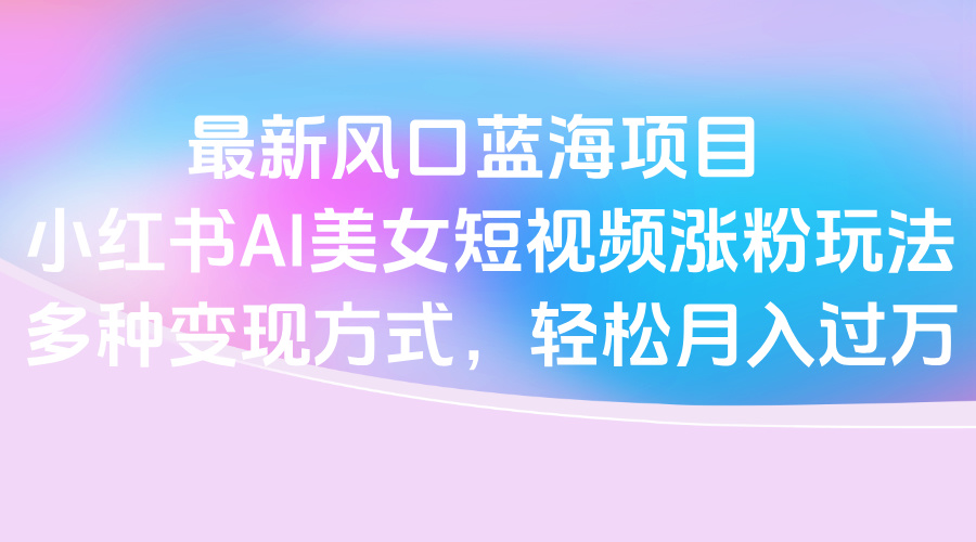 最新风口蓝海项目，小红书AI美女短视频涨粉玩法，多种变现方式轻松月入过万-翌晨科技网