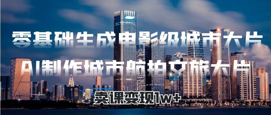 零基础生成电影级城市大片，AI制作城市航拍文旅大片，卖课变现1w+-翌晨科技网