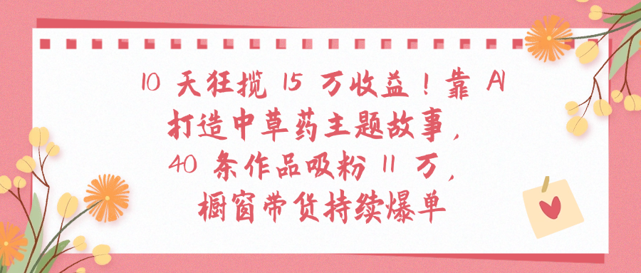 10天狂揽 15 万收益!靠 A打造中草药主题故事40 条作品吸粉11万橱窗带货持续爆单-翌晨科技网