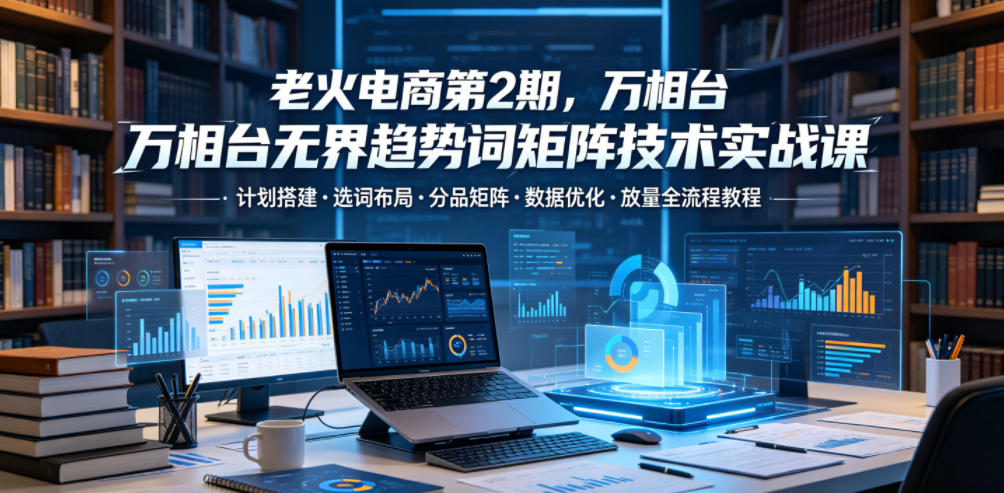老火电商第2期，万相台无界趋势词矩阵技术实战课，计划搭建・选词布局・分品矩阵・数据优化・放量全流程教程-翌晨科技网