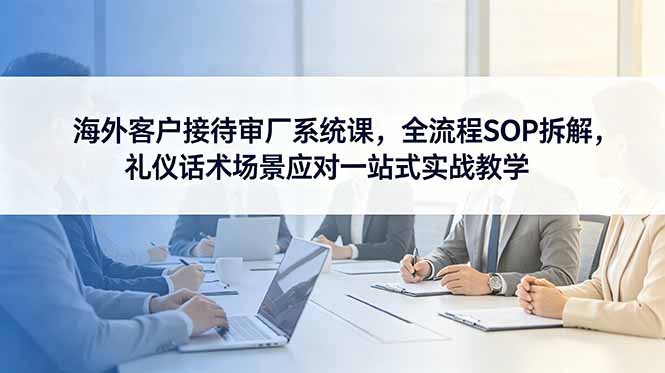（18772期）海外客户接待审厂系统课，全流程SOP拆解，礼仪话术场景应对一站式实战教学-翌晨科技网