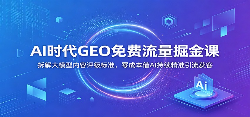 AI时代GEO免费流量掘金课：拆解大模型内容评级标准，零成本借AI持续精准引流获客-翌晨科技网