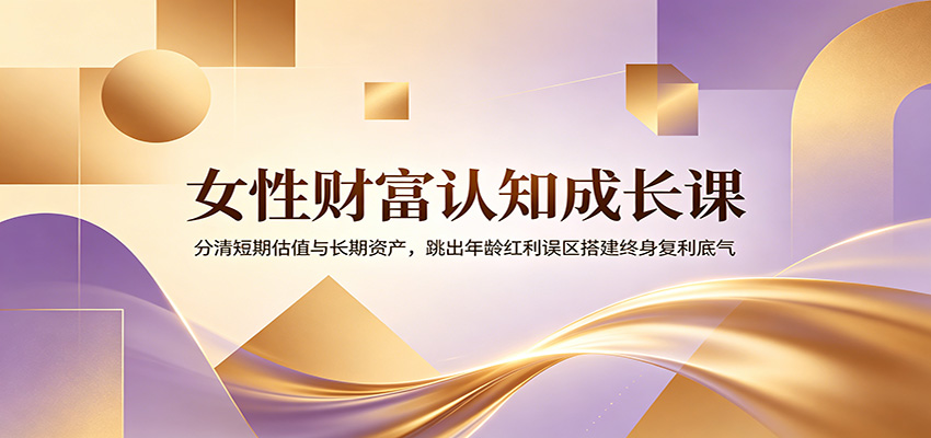 女性财富认知成长课：分清短期估值与长期资产，跳出年龄红利误区搭建终身复利底气-翌晨科技网