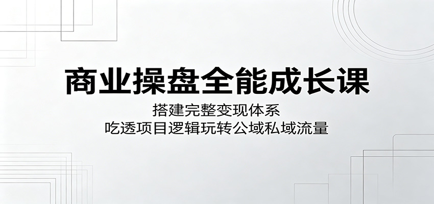 商业操盘全能成长课：搭建完整变现体系，吃透项目逻辑玩转公域私域流量-翌晨科技网