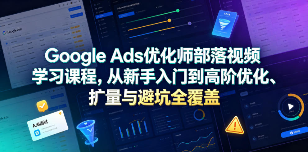 Google Ads优化师部落视频学习课程，从新手入门到高阶优化、扩量与避坑全覆盖（更新2026）-翌晨科技网