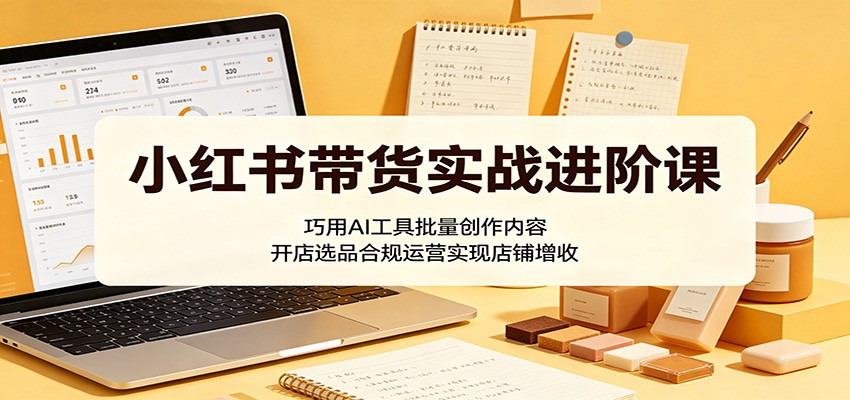 小红书带货实战进阶课：巧用AI工具批量创作内容，开店选品合规运营实现店铺增收-翌晨科技网