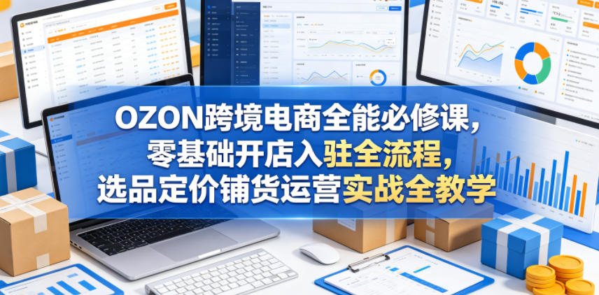 OZON跨境电商全能必修课，零基础开店入驻全流程，选品定价铺货运营实战全教学（更新0605）-翌晨科技网