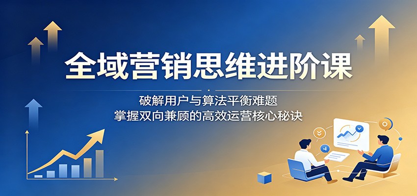 全域营销思维进阶课:破解用户与算法平衡难题,掌握双向兼顾的高效运营核心秘诀-翌晨科技网