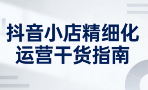 抖音小店精细化运营干货指南新版，助力商家系统提升店铺运营能力（更新26年5月）-翌晨科技网
