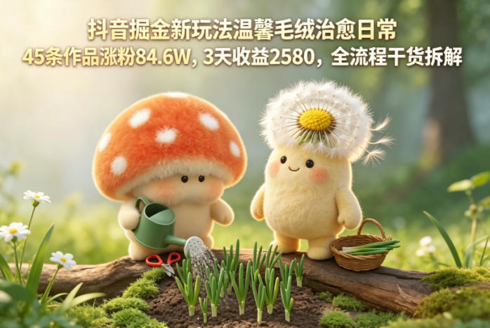 抖音掘金新玩法温馨毛绒治愈日常，45条作品涨粉84.6W，3天收益2580，全流程干货拆解-翌晨科技网