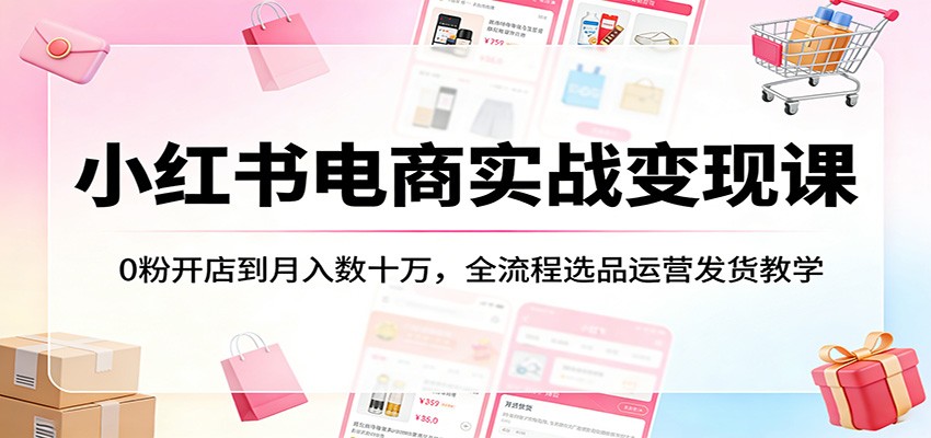 小红书电商实战变现课：0粉开店到月入数十万，全流程选品运营发货教学-翌晨科技网