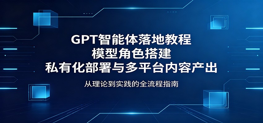 GPT智能体落地教程：模型角色搭建，私有化部署与多平台内容产出-翌晨科技网