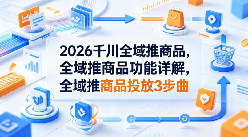 2026千川全域推商品，全域推商品功能详解，全域推商品投放3步曲-翌晨科技网