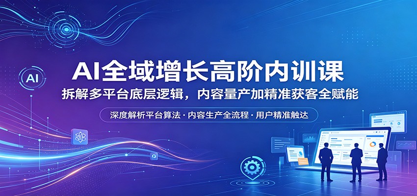 AI全域增长高阶内训课：拆解多平台底层逻辑，内容量产加精准获客全赋能-翌晨科技网